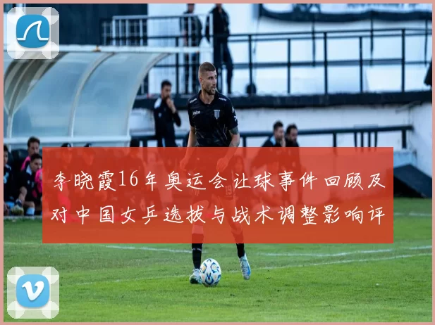 李晓霞16年奥运会让球事件回顾及对中国女乒选拔与战术调整影响评估