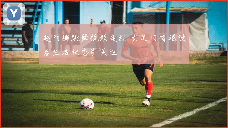 赵丽娜跳舞视频走红 女足门将退役后生活状态引关注