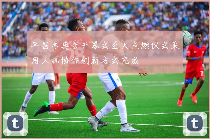 平昌冬奥会开幕式圣火点燃仪式采用人机协作创新方式完成