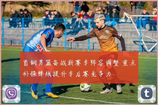 首钢男篮备战新赛季阵容调整 重点补强锋线提升季后赛竞争力