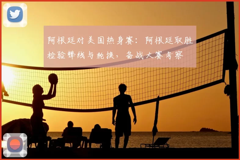 阿根廷对美国热身赛：阿根廷取胜检验锋线与轮换，备战大赛考察