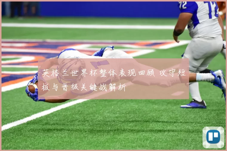 英格兰世界杯整体表现回顾 攻守短板与晋级关键战解析