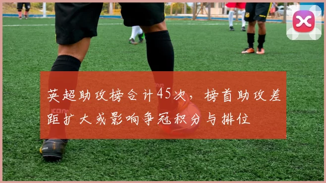 英超助攻榜合计45次，榜首助攻差距扩大或影响争冠积分与排位