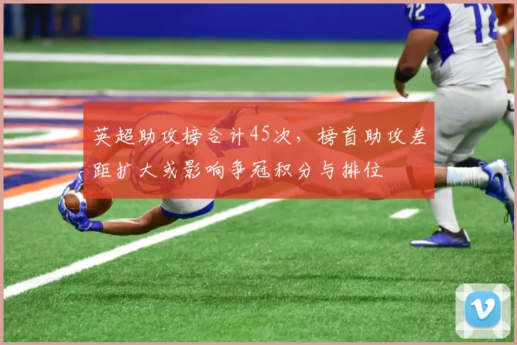 英超助攻榜合计45次，榜首助攻差距扩大或影响争冠积分与排位