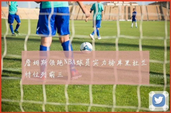 詹姆斯领跑NBA球员实力榜库里杜兰特位列前三