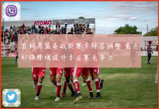首钢男篮备战新赛季阵容调整 重点补强锋线提升季后赛竞争力