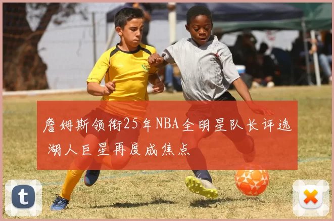 詹姆斯领衔25年NBA全明星队长评选 湖人巨星再度成焦点