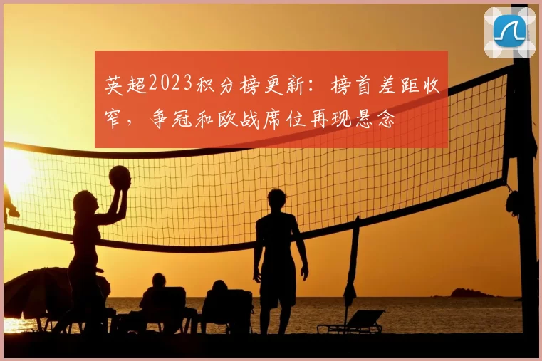 英超2023积分榜更新：榜首差距收窄，争冠和欧战席位再现悬念