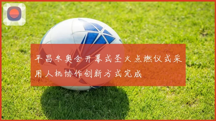 平昌冬奥会开幕式圣火点燃仪式采用人机协作创新方式完成