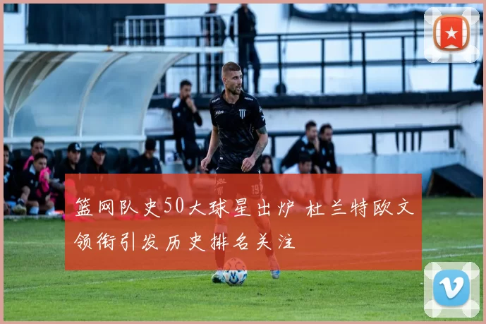 篮网队史50大球星出炉 杜兰特欧文领衔引发历史排名关注