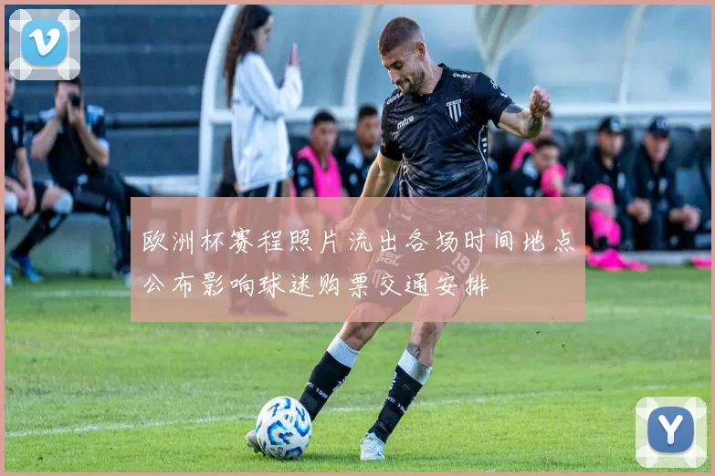 欧洲杯赛程照片流出各场时间地点公布影响球迷购票交通安排