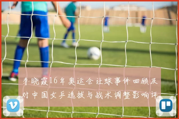 李晓霞16年奥运会让球事件回顾及对中国女乒选拔与战术调整影响评估