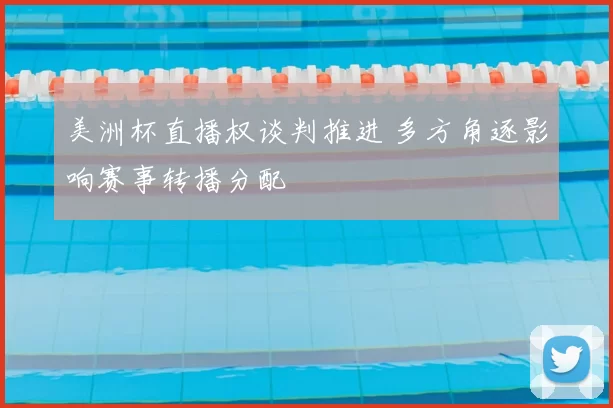 美洲杯直播权谈判推进 多方角逐影响赛事转播分配