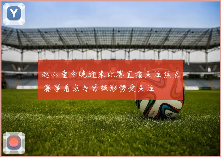 赵心童今晚迎来比赛直播关注焦点 赛事看点与晋级形势受关注