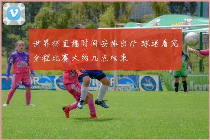 世界杯直播时间安排出炉 球迷看完全程比赛大约几点结束