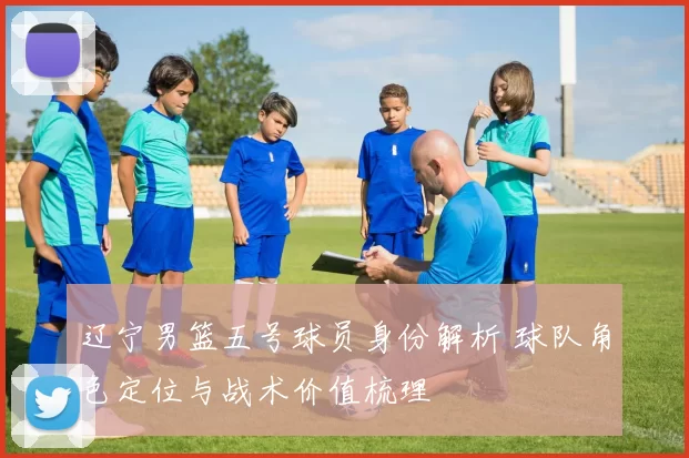 辽宁男篮五号球员身份解析 球队角色定位与战术价值梳理