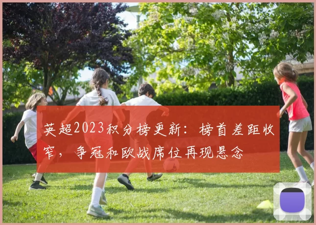 英超2023积分榜更新：榜首差距收窄，争冠和欧战席位再现悬念