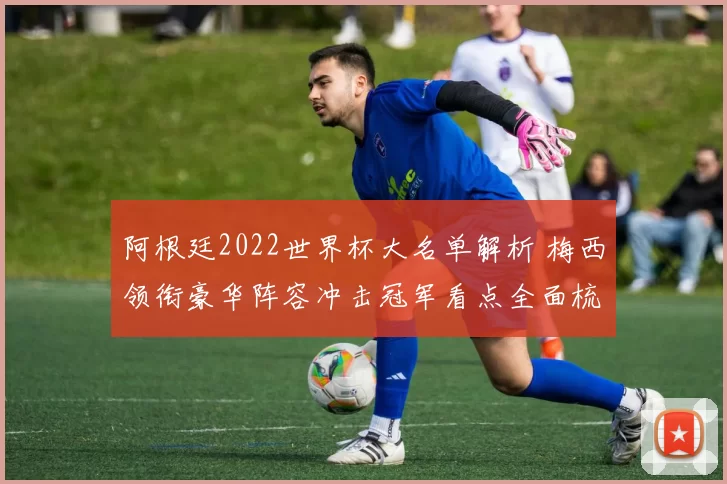 阿根廷2022世界杯大名单解析 梅西领衔豪华阵容冲击冠军看点全面梳理