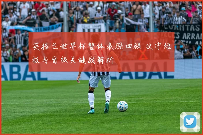 英格兰世界杯整体表现回顾 攻守短板与晋级关键战解析