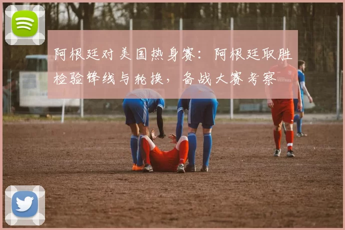 阿根廷对美国热身赛：阿根廷取胜检验锋线与轮换，备战大赛考察