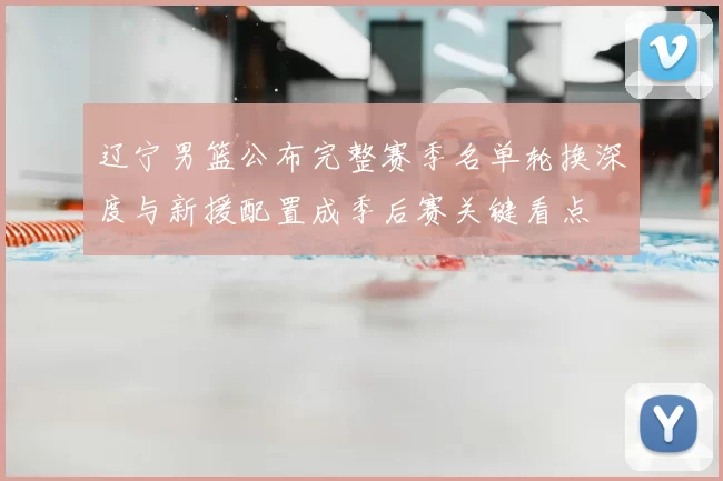 辽宁男篮公布完整赛季名单轮换深度与新援配置成季后赛关键看点