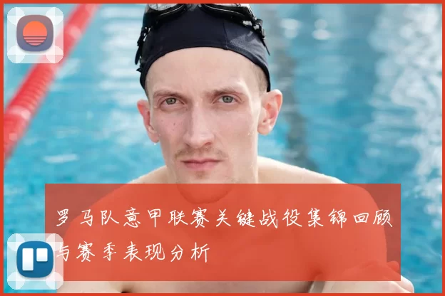 罗马队意甲联赛关键战役集锦回顾与赛季表现分析