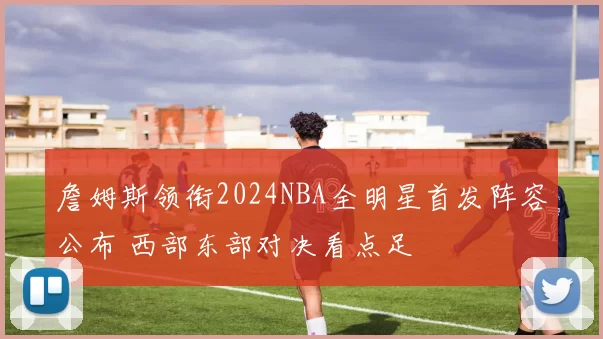 詹姆斯领衔2024NBA全明星首发阵容公布 西部东部对决看点足