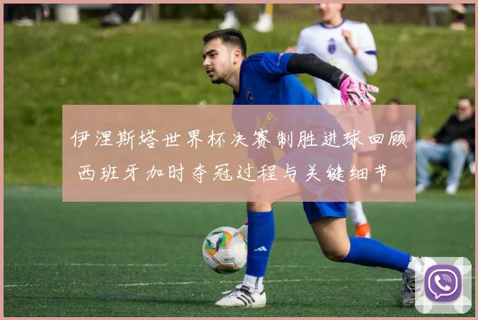 伊涅斯塔世界杯决赛制胜进球回顾 西班牙加时夺冠过程与关键细节